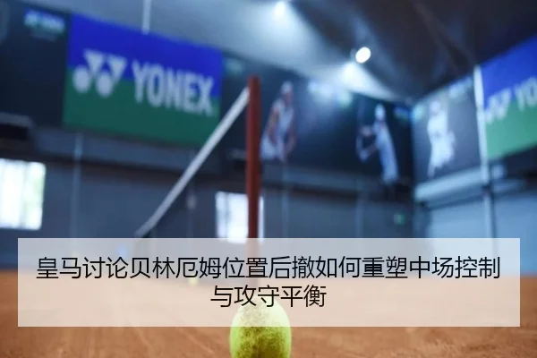 皇马讨论贝林厄姆位置后撤如何重塑中场控制与攻守平衡