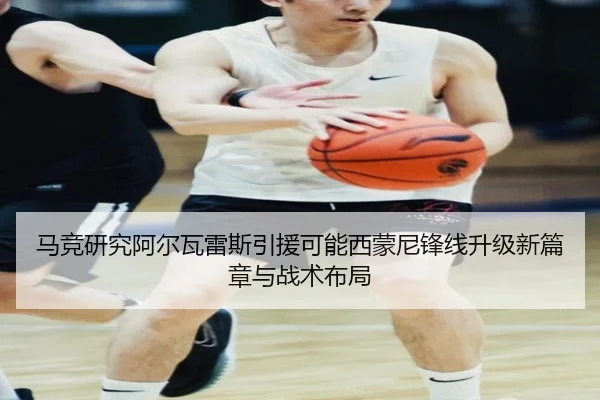 马竞研究阿尔瓦雷斯引援可能西蒙尼锋线升级新篇章与战术布局